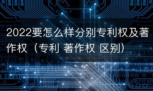 2022要怎么样分别专利权及著作权（专利 著作权 区别）