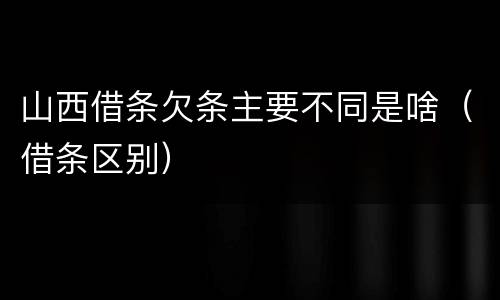 山西借条欠条主要不同是啥（借条区别）