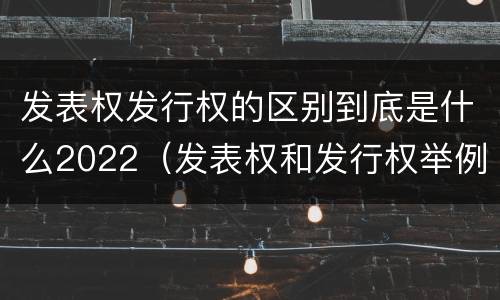 发表权发行权的区别到底是什么2022（发表权和发行权举例）