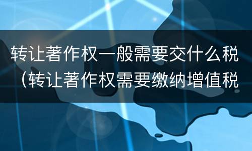 转让著作权一般需要交什么税（转让著作权需要缴纳增值税吗）