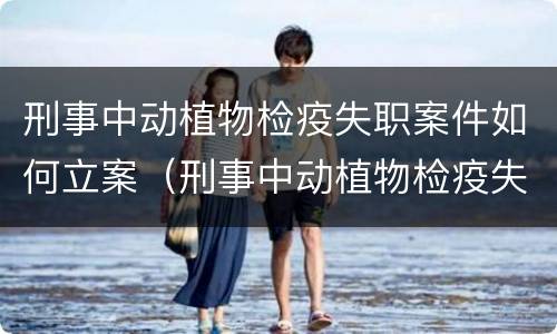 刑事中动植物检疫失职案件如何立案（刑事中动植物检疫失职案件如何立案审理）