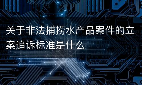 关于非法捕捞水产品案件的立案追诉标准是什么