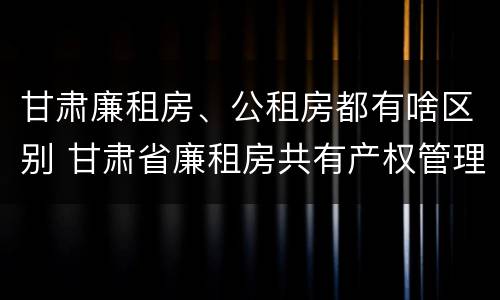 甘肃廉租房、公租房都有啥区别 甘肃省廉租房共有产权管理办法