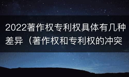 2022著作权专利权具体有几种差异（著作权和专利权的冲突）