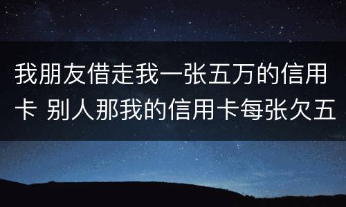 我朋友借走我一张五万的信用卡 别人那我的信用卡每张欠五六万我给他还钱这算什么