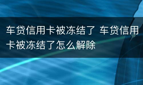 车贷信用卡被冻结了 车贷信用卡被冻结了怎么解除