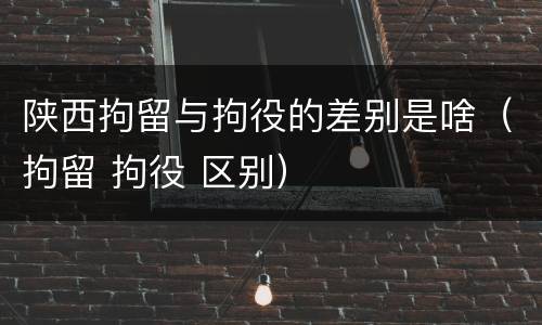 陕西拘留与拘役的差别是啥（拘留 拘役 区别）