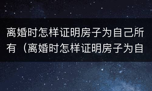 离婚时怎样证明房子为自己所有（离婚时怎样证明房子为自己所有的）