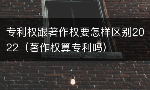 专利权跟著作权要怎样区别2022（著作权算专利吗）