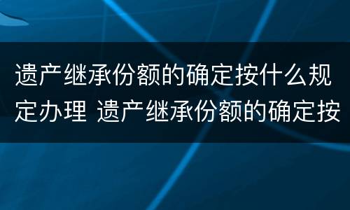 遗产继承份额的确定按什么规定办理 遗产继承份额的确定按什么规定办理登记
