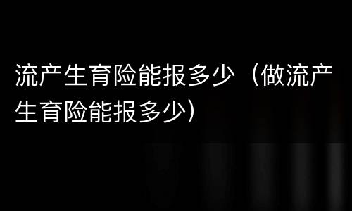 流产生育险能报多少（做流产生育险能报多少）