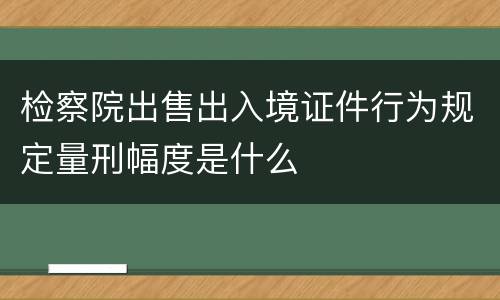 检察院出售出入境证件行为规定量刑幅度是什么