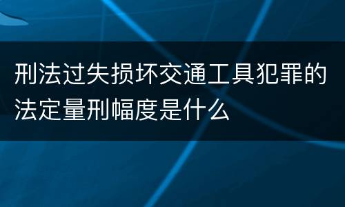 刑法过失损坏交通工具犯罪的法定量刑幅度是什么
