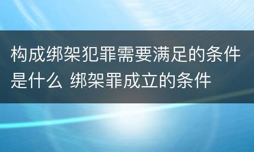 构成绑架犯罪需要满足的条件是什么 绑架罪成立的条件