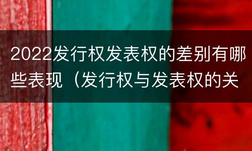 2022发行权发表权的差别有哪些表现（发行权与发表权的关系）