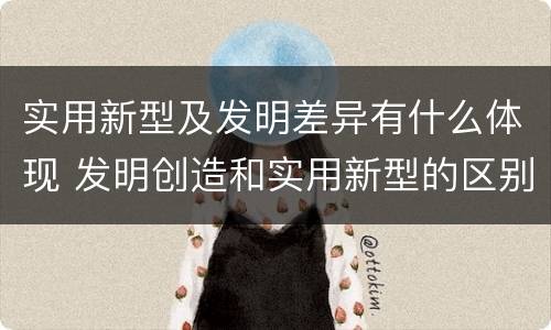 实用新型及发明差异有什么体现 发明创造和实用新型的区别