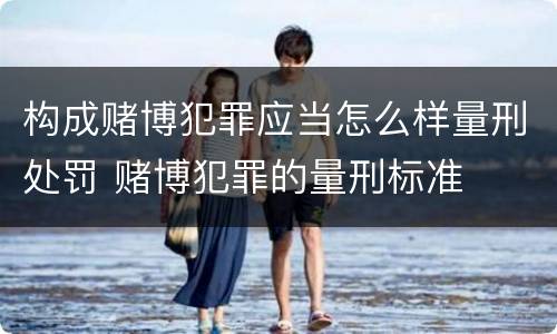 构成赌博犯罪应当怎么样量刑处罚 赌博犯罪的量刑标准