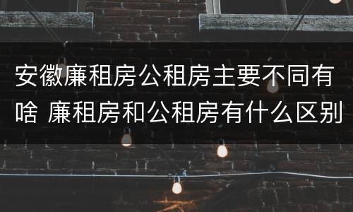 安徽廉租房公租房主要不同有啥 廉租房和公租房有什么区别