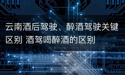 云南酒后驾驶、醉酒驾驶关键区别 酒驾喝醉酒的区别