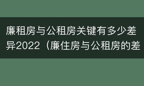廉租房与公租房关键有多少差异2022（廉住房与公租房的差别）