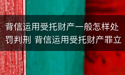 背信运用受托财产一般怎样处罚判刑 背信运用受托财产罪立案追诉标准