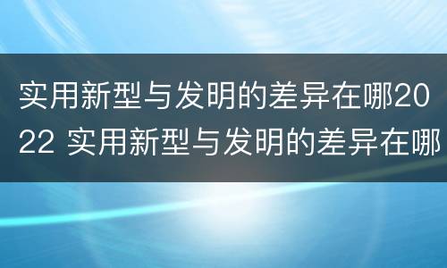 实用新型与发明的差异在哪2022 实用新型与发明的差异在哪2022年级