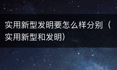 实用新型发明要怎么样分别（实用新型和发明）