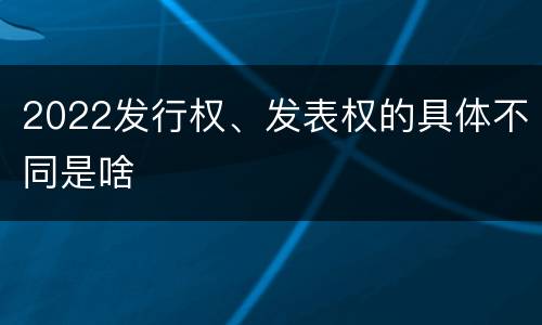 2022发行权、发表权的具体不同是啥