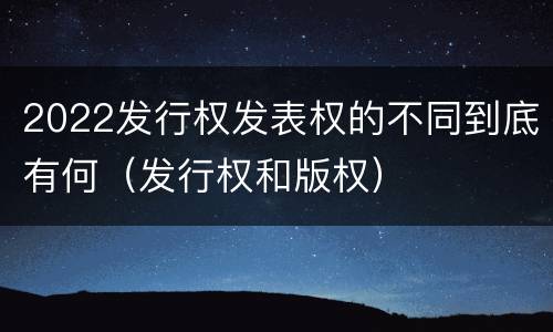 2022发行权发表权的不同到底有何（发行权和版权）