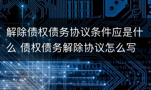 解除债权债务协议条件应是什么 债权债务解除协议怎么写