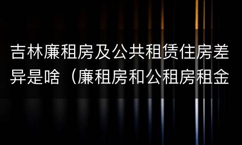 吉林廉租房及公共租赁住房差异是啥（廉租房和公租房租金一样吗）