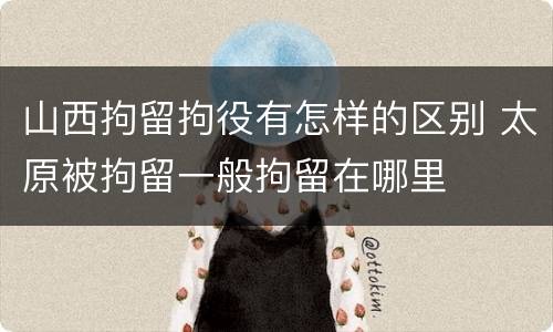 山西拘留拘役有怎样的区别 太原被拘留一般拘留在哪里
