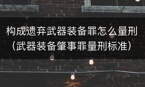 构成遗弃武器装备罪怎么量刑（武器装备肇事罪量刑标准）