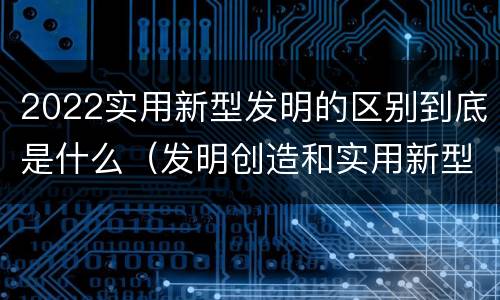 2022实用新型发明的区别到底是什么（发明创造和实用新型的区别）