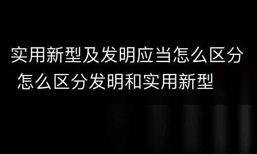 实用新型及发明应当怎么区分 怎么区分发明和实用新型