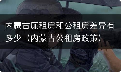 内蒙古廉租房和公租房差异有多少（内蒙古公租房政策）