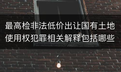 最高检非法低价出让国有土地使用权犯罪相关解释包括哪些规定