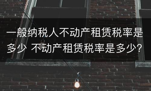 一般纳税人不动产租赁税率是多少 不动产租赁税率是多少?