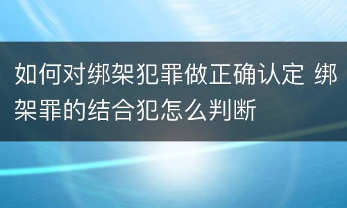 如何对绑架犯罪做正确认定 绑架罪的结合犯怎么判断
