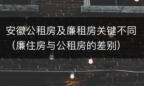 安徽公租房及廉租房关键不同（廉住房与公租房的差别）