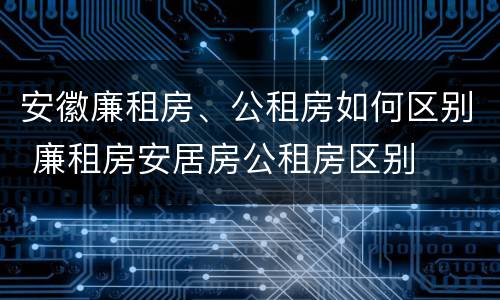 安徽廉租房、公租房如何区别 廉租房安居房公租房区别