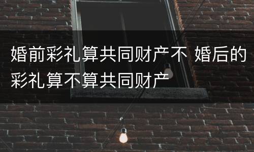 婚前彩礼算共同财产不 婚后的彩礼算不算共同财产