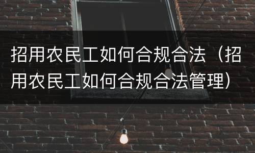 招用农民工如何合规合法（招用农民工如何合规合法管理）