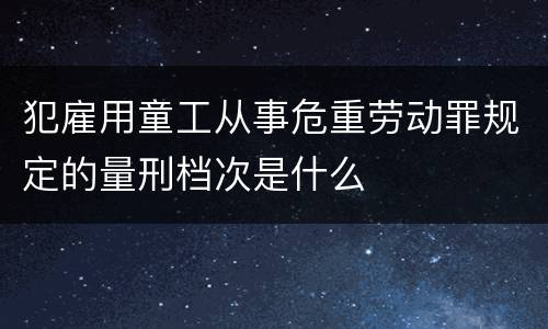 犯雇用童工从事危重劳动罪规定的量刑档次是什么