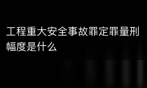 工程重大安全事故罪定罪量刑幅度是什么