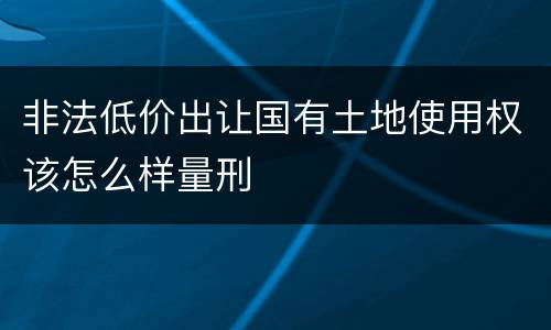 非法低价出让国有土地使用权该怎么样量刑
