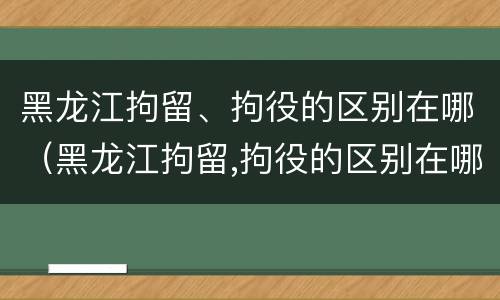 黑龙江拘留、拘役的区别在哪（黑龙江拘留,拘役的区别在哪里）