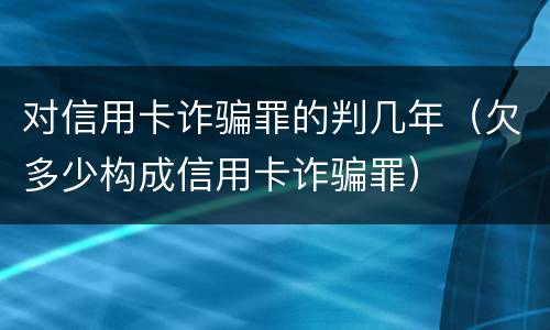 对信用卡诈骗罪的判几年（欠多少构成信用卡诈骗罪）