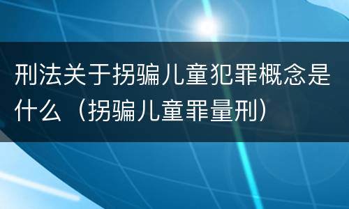 刑法关于拐骗儿童犯罪概念是什么（拐骗儿童罪量刑）