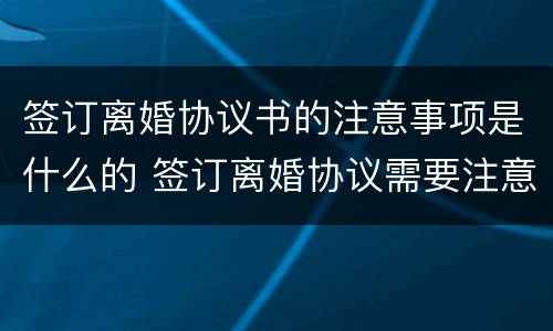 签订离婚协议书的注意事项是什么的 签订离婚协议需要注意什么